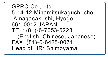 GPRO Co., Ltd.5-14-12 Minamitsukaguchi-cho, Amagasaki-shi, Hyogo 661-0012 JAPAN
TEL: (81)-6-7653-5223 (English, Chinese, Japanese)FAX: (81)-6-6428-0071Head of HR: Shimoyama