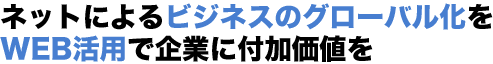 ネットによるビジネスのグローバル化をWEB活用で企業に付加価値を
